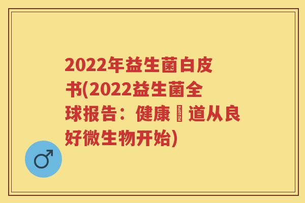 2022年益生菌白皮书(2022益生菌全球报告:健康腸道从良好微生物开始) 2022年益生菌白皮书(2022益生菌全球报告:健康腸道从良好微生物开始)
