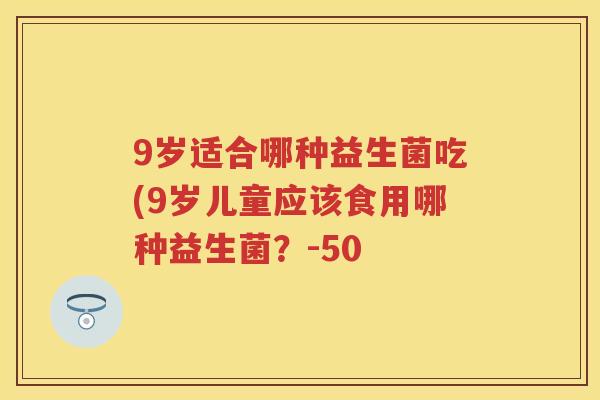 9岁适合哪种益生菌吃(9岁儿童应该食用哪种益生菌?-50 9岁适合哪种益生菌吃(9岁儿童应该食用哪种益生菌?-50