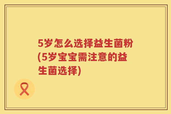 5岁怎么选择益生菌粉(5岁宝宝需注意的益生菌选择) 5岁怎么选择益生菌粉(5岁宝宝需注意的益生菌选择)