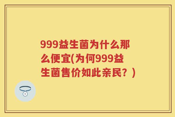 999益生菌为什么那么便宜(为何999益生菌售价如此亲民?) 999益生菌为什么那么便宜(为何999益生菌售价如此亲民?)