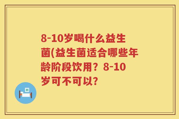 8-10岁喝什么益生菌(益生菌适合哪些年龄阶段饮用?8-10岁可不可以? 8-10岁喝什么益生菌(益生菌适合哪些年龄阶段饮用?8-10岁可不可以?
