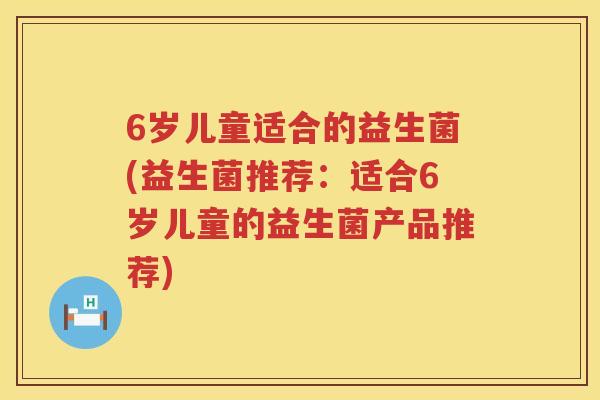 6岁儿童适合的益生菌(益生菌推荐:适合6岁儿童的益生菌产品推荐) 6岁儿童适合的益生菌(益生菌推荐:适合6岁儿童的益生菌产品推荐)