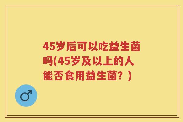 45岁后可以吃益生菌吗(45岁及以上的人能否食用益生菌?) 45岁后可以吃益生菌吗(45岁及以上的人能否食用益生菌?)
