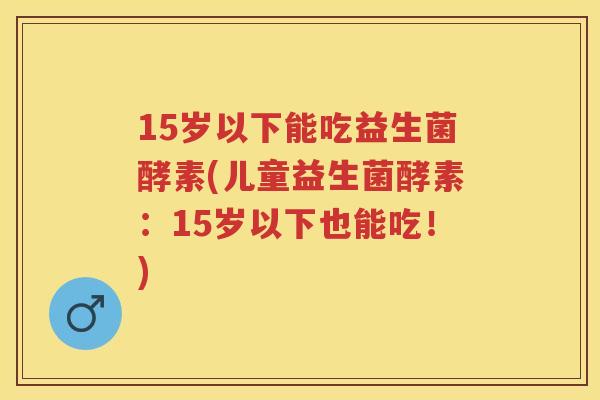 15岁以下能吃益生菌酵素(儿童益生菌酵素:15岁以下也能吃!) 15岁以下能吃益生菌酵素(儿童益生菌酵素:15岁以下也能吃!)