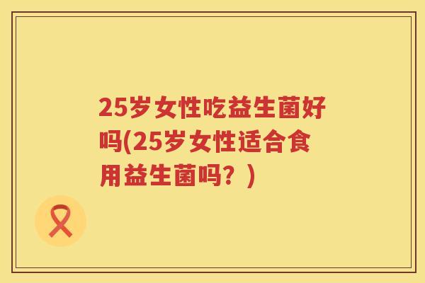 25岁女性吃益生菌好吗(25岁女性适合食用益生菌吗？)