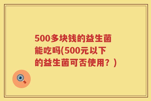500多块钱的益生菌能吃吗(500元以下的益生菌可否使用?) 500多块钱的益生菌能吃吗(500元以下的益生菌可否使用?)