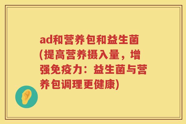 ad和营养包和益生菌(提高营养摄入量,增强力:益生菌与营养包调理更健康) ad和营养包和益生菌(提高营养摄入量,增强力:益生菌与营养包调理更健康)