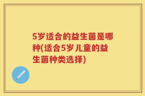 5岁适合的益生菌是哪种(适合5岁儿童的益生菌种类选择) 5岁适合的益生菌是哪种(适合5岁儿童的益生菌种类选择)