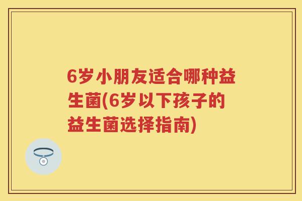 6岁小朋友适合哪种益生菌(6岁以下孩子的益生菌选择指南) 6岁小朋友适合哪种益生菌(6岁以下孩子的益生菌选择指南)