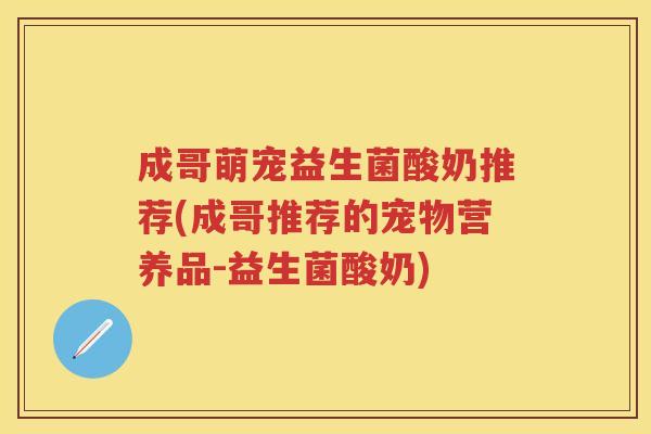 成哥萌宠益生菌酸奶推荐(成哥推荐的宠物营养品-益生菌酸奶) 成哥萌宠益生菌酸奶推荐(成哥推荐的宠物营养品-益生菌酸奶)