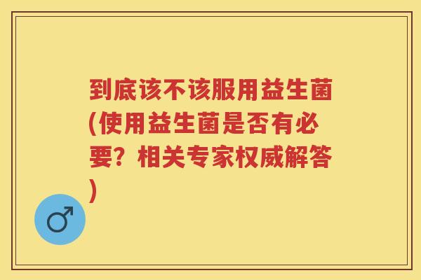 到底该不该服用益生菌(使用益生菌是否有必要?相关专家权威解答) 到底该不该服用益生菌(使用益生菌是否有必要?相关专家权威解答)