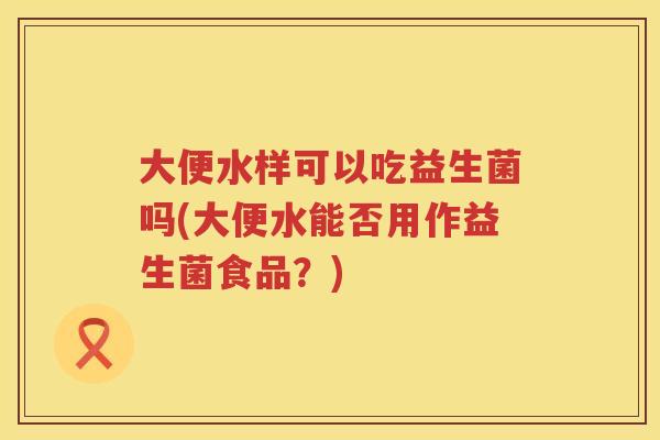 大便水样可以吃益生菌吗(大便水能否用作益生菌食品？)