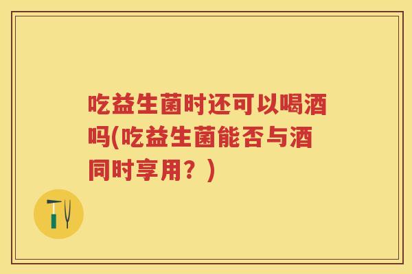吃益生菌时还可以喝酒吗(吃益生菌能否与酒同时享用？)