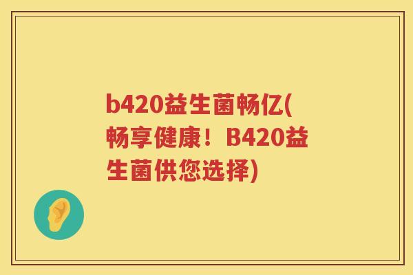b420益生菌畅亿(畅享健康!B420益生菌供您选择) b420益生菌畅亿(畅享健康!B420益生菌供您选择)