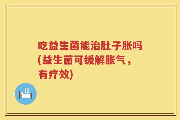 吃益生菌能肚子胀吗(益生菌可缓解，有疗效)