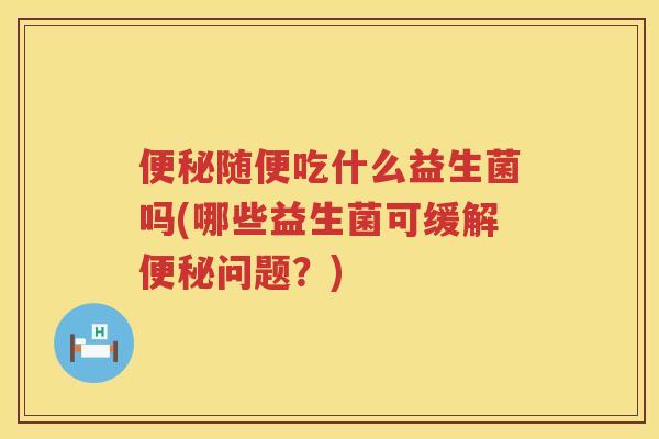 随便吃什么益生菌吗(哪些益生菌可缓解问题？)