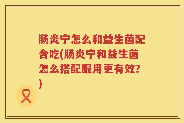 宁怎么和益生菌配合吃(宁和益生菌怎么搭配服用更有效?) 宁怎么和益生菌配合吃(宁和益生菌怎么搭配服用更有效?)
