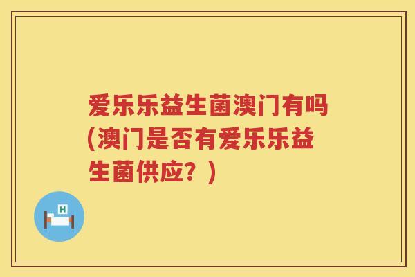爱乐乐益生菌澳门有吗(澳门是否有爱乐乐益生菌供应?) 爱乐乐益生菌澳门有吗(澳门是否有爱乐乐益生菌供应?)