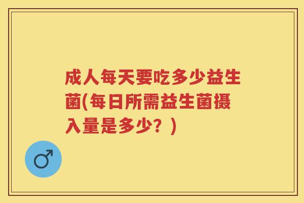 成人每天要吃多少益生菌(每日所需益生菌摄入量是多少？)