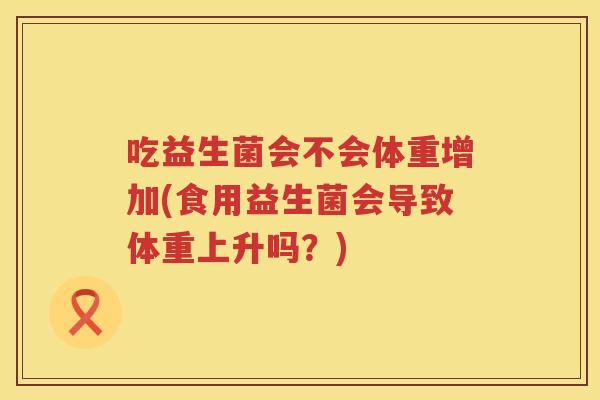 吃益生菌会不会体重增加(食用益生菌会导致体重上升吗？)