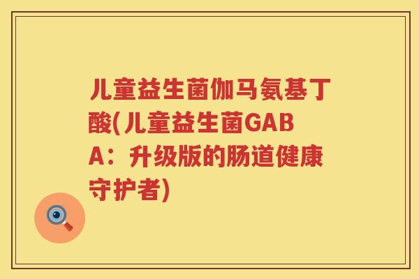儿童益生菌伽马氨基丁酸(儿童益生菌GABA:升级版的肠道健康守护者) 儿童益生菌伽马氨基丁酸(儿童益生菌GABA:升级版的肠道健康守护者)