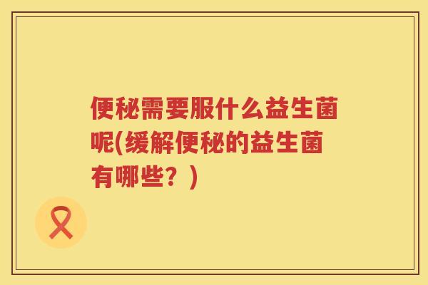 需要服什么益生菌呢(缓解的益生菌有哪些?) 需要服什么益生菌呢(缓解的益生菌有哪些?)