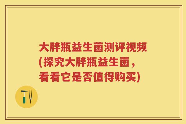大胖瓶益生菌测评视频(探究大胖瓶益生菌，看看它是否值得购买)