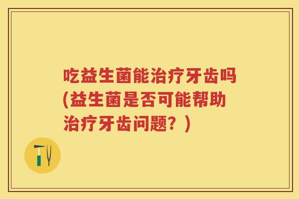 吃益生菌能牙齿吗(益生菌是否可能帮助牙齿问题?) 吃益生菌能牙齿吗(益生菌是否可能帮助牙齿问题?)