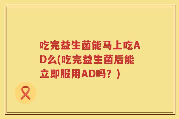 吃完益生菌能马上吃AD么(吃完益生菌后能立即服用AD吗?) 吃完益生菌能马上吃AD么(吃完益生菌后能立即服用AD吗?)