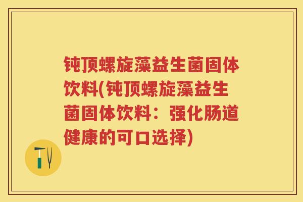 钝顶螺旋藻益生菌固体饮料(钝顶螺旋藻益生菌固体饮料：强化肠道健康的可口选择)
