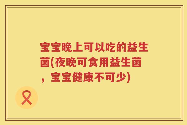 宝宝晚上可以吃的益生菌(夜晚可食用益生菌,宝宝健康不可少) 宝宝晚上可以吃的益生菌(夜晚可食用益生菌,宝宝健康不可少)