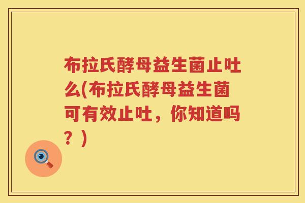 布拉氏酵母益生菌止吐么(布拉氏酵母益生菌可有效止吐,你知道吗?) 布拉氏酵母益生菌止吐么(布拉氏酵母益生菌可有效止吐,你知道吗?)