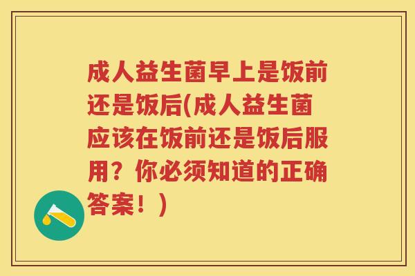 成人益生菌早上是饭前还是饭后(成人益生菌应该在饭前还是饭后服用?你必须知道的正确答案!) 成人益生菌早上是饭前还是饭后(成人益生菌应该在饭前还是饭后服用?你必须知道的正确答案!)