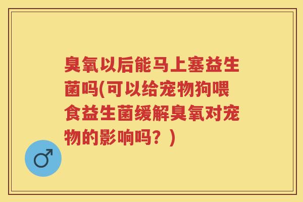 臭氧以后能马上塞益生菌吗(可以给宠物狗喂食益生菌缓解臭氧对宠物的影响吗?) 臭氧以后能马上塞益生菌吗(可以给宠物狗喂食益生菌缓解臭氧对宠物的影响吗?)