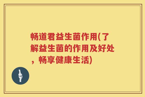 畅道君益生菌作用(了解益生菌的作用及好处,畅享健康生活) 畅道君益生菌作用(了解益生菌的作用及好处,畅享健康生活)