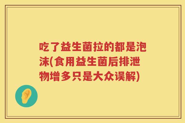 吃了益生菌拉的都是泡沫(食用益生菌后排泄物增多只是大众误解) 吃了益生菌拉的都是泡沫(食用益生菌后排泄物增多只是大众误解)