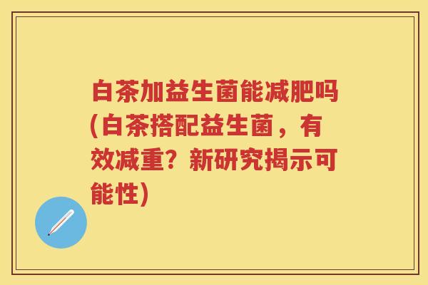白茶加益生菌能吗(白茶搭配益生菌，有效减重？新研究揭示可能性)