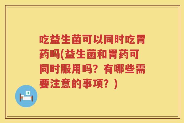 吃益生菌可以同时吃胃药吗(益生菌和胃药可同时服用吗?有哪些需要注意的事项?) 吃益生菌可以同时吃胃药吗(益生菌和胃药可同时服用吗?有哪些需要注意的事项?)