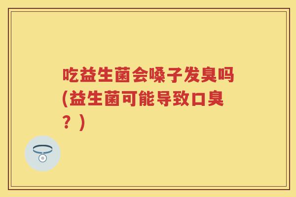 吃益生菌会嗓子发臭吗(益生菌可能导致?) 吃益生菌会嗓子发臭吗(益生菌可能导致?)