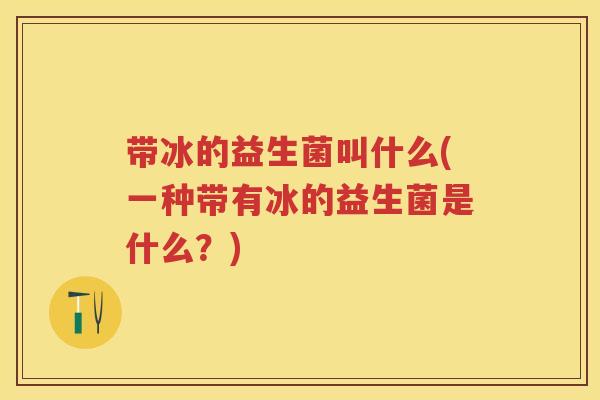 带冰的益生菌叫什么(一种带有冰的益生菌是什么?) 带冰的益生菌叫什么(一种带有冰的益生菌是什么?)