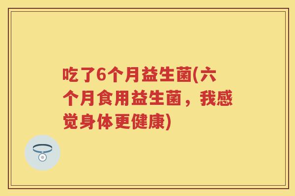 吃了6个月益生菌(六个月食用益生菌,我感觉身体更健康) 吃了6个月益生菌(六个月食用益生菌,我感觉身体更健康)