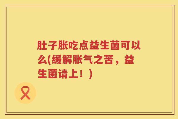 肚子胀吃点益生菌可以么(缓解之苦,益生菌请上!) 肚子胀吃点益生菌可以么(缓解之苦,益生菌请上!)