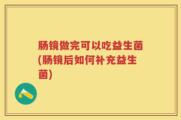 肠镜做完可以吃益生菌(肠镜后如何补充益生菌) 肠镜做完可以吃益生菌(肠镜后如何补充益生菌)
