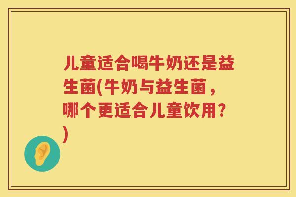 儿童适合喝牛奶还是益生菌(牛奶与益生菌，哪个更适合儿童饮用？)