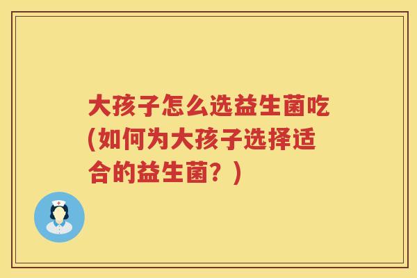 大孩子怎么选益生菌吃(如何为大孩子选择适合的益生菌?) 大孩子怎么选益生菌吃(如何为大孩子选择适合的益生菌?)
