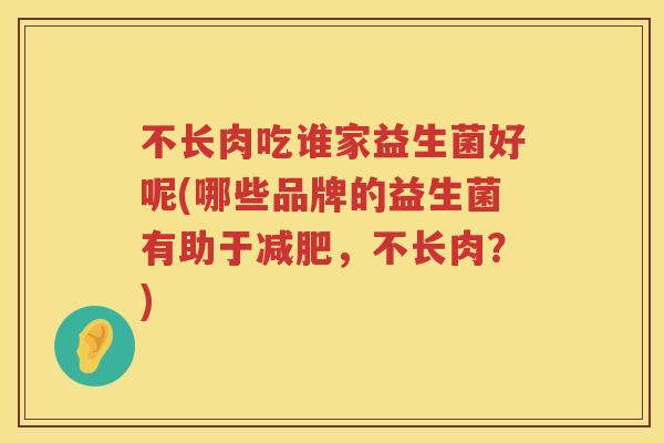 不长肉吃谁家益生菌好呢(哪些品牌的益生菌有助于,不长肉?) 不长肉吃谁家益生菌好呢(哪些品牌的益生菌有助于,不长肉?)