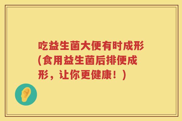 吃益生菌大便有时成形(食用益生菌后排便成形,让你更健康!) 吃益生菌大便有时成形(食用益生菌后排便成形,让你更健康!)