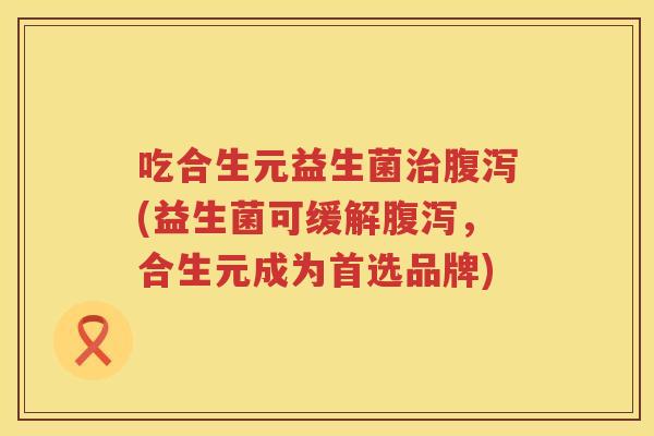 吃合生元益生菌(益生菌可缓解,合生元成为首选品牌) 吃合生元益生菌(益生菌可缓解,合生元成为首选品牌)