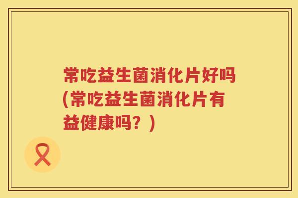 常吃益生菌消化片好吗(常吃益生菌消化片有益健康吗?) 常吃益生菌消化片好吗(常吃益生菌消化片有益健康吗?)