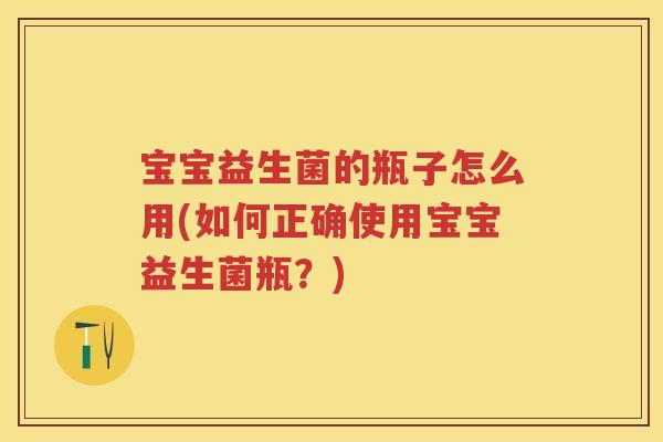 宝宝益生菌的瓶子怎么用(如何正确使用宝宝益生菌瓶?) 宝宝益生菌的瓶子怎么用(如何正确使用宝宝益生菌瓶?)